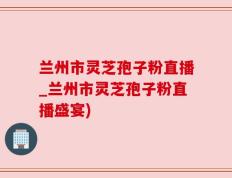 兰州市灵芝孢子粉直播_兰州市灵芝孢子粉直播盛宴)