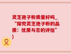 灵芝孢子粉质量好吗_“探究灵芝孢子粉的品质：优质与否的评估”)