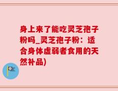 身上来了能吃灵芝孢子粉吗_灵芝孢子粉：适合身体虚弱者食用的天然补品)
