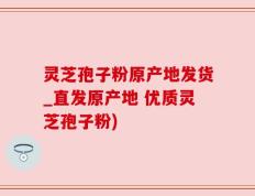 灵芝孢子粉原产地发货_直发原产地 优质灵芝孢子粉)