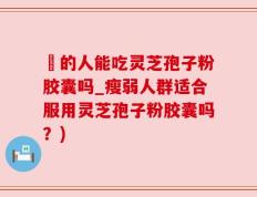 廋的人能吃灵芝孢子粉胶囊吗_瘦弱人群适合服用灵芝孢子粉胶囊吗？)