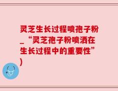 灵芝生长过程喷孢子粉_“灵芝孢子粉喷洒在生长过程中的重要性”)