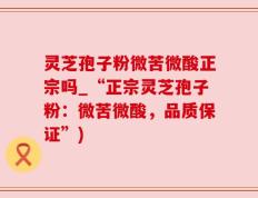 灵芝孢子粉微苦微酸正宗吗_“正宗灵芝孢子粉：微苦微酸，品质保证”)