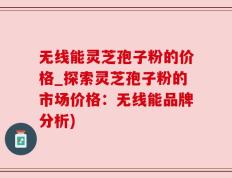 无线能灵芝孢子粉的价格_探索灵芝孢子粉的市场价格：无线能品牌分析)