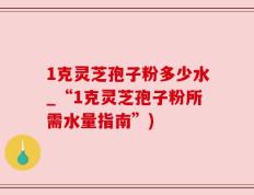 1克灵芝孢子粉多少水_“1克灵芝孢子粉所需水量指南”)