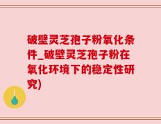 破壁灵芝孢子粉氧化条件_破壁灵芝孢子粉在氧化环境下的稳定性研究)