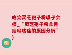 吃完灵芝孢子粉嗓子会痛_“灵芝孢子粉食用后喉咙痛的原因分析”)