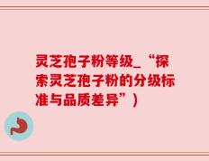 灵芝孢子粉等级_“探索灵芝孢子粉的分级标准与品质差异”)
