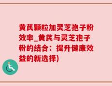 黄芪颗粒加灵芝孢子粉效率_黄芪与灵芝孢子粉的结合：提升健康效益的新选择)