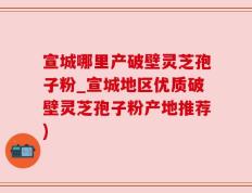 宣城哪里产破壁灵芝孢子粉_宣城地区优质破壁灵芝孢子粉产地推荐)