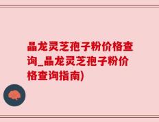 晶龙灵芝孢子粉价格查询_晶龙灵芝孢子粉价格查询指南)