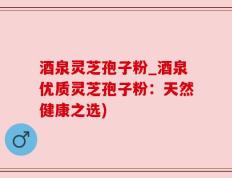 酒泉灵芝孢子粉_酒泉优质灵芝孢子粉：天然健康之选)