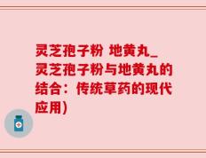 灵芝孢子粉 地黄丸_灵芝孢子粉与地黄丸的结合：传统草药的现代应用)