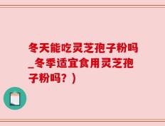 冬天能吃灵芝孢子粉吗_冬季适宜食用灵芝孢子粉吗？)