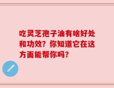 吃灵芝孢子油有啥好处和功效？你知道它在这方面能帮你吗？