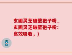 玄圃灵芝破壁孢子粉_玄圃灵芝破壁孢子粉：高效吸收，)