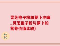 灵芝孢子粉和萝卜冲嘛_灵芝孢子粉与萝卜的营养价值比较)