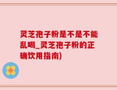 灵芝孢子粉是不是不能乱喝_灵芝孢子粉的正确饮用指南)