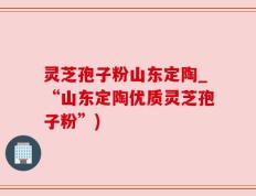 灵芝孢子粉山东定陶_“山东定陶优质灵芝孢子粉”)