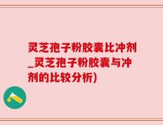灵芝孢子粉胶囊比冲剂_灵芝孢子粉胶囊与冲剂的比较分析)