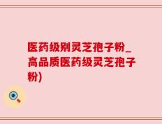 医药级别灵芝孢子粉_高品质医药级灵芝孢子粉)