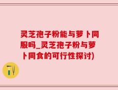 灵芝孢子粉能与萝卜同服吗_灵芝孢子粉与萝卜同食的可行性探讨)