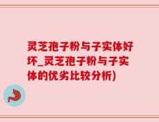 灵芝孢子粉与子实体好坏_灵芝孢子粉与子实体的优劣比较分析)