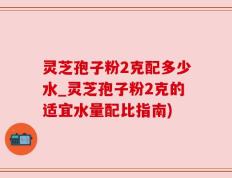 灵芝孢子粉2克配多少水_灵芝孢子粉2克的适宜水量配比指南)