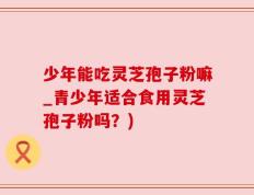 少年能吃灵芝孢子粉嘛_青少年适合食用灵芝孢子粉吗？)
