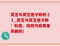 灵芝与灵芝孢子粉的區別_灵芝与灵芝孢子粉：形态、功效与应用差异解析)