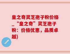 皇之奇灵芝孢子粉价格_“皇之奇”灵芝孢子粉：价格优惠，品质卓越)