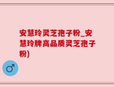 安慧玲灵芝孢子粉_安慧玲牌高品质灵芝孢子粉)