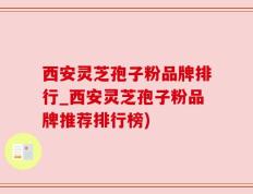 西安灵芝孢子粉品牌排行_西安灵芝孢子粉品牌推荐排行榜)