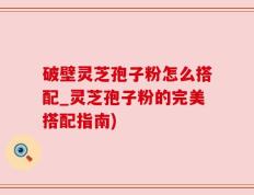 破壁灵芝孢子粉怎么搭配_灵芝孢子粉的完美搭配指南)