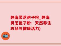 静海灵芝孢子粉_静海灵芝孢子粉：天然养生珍品与健康活力)