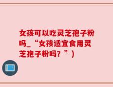 女孩可以吃灵芝孢子粉吗_“女孩适宜食用灵芝孢子粉吗？”)