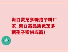 海口灵芝多糖孢子粉厂家_海口高品质灵芝多糖孢子粉供应商)