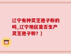 辽宁有种灵芝孢子粉的吗_辽宁地区是否生产灵芝孢子粉？)