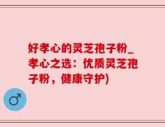 好孝心的灵芝孢子粉_孝心之选：优质灵芝孢子粉，健康守护)