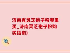 济南有灵芝孢子粉哪里买_济南灵芝孢子粉购买指南)