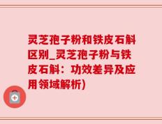灵芝孢子粉和铁皮石斛区别_灵芝孢子粉与铁皮石斛：功效差异及应用领域解析)