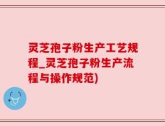灵芝孢子粉生产工艺规程_灵芝孢子粉生产流程与操作规范)