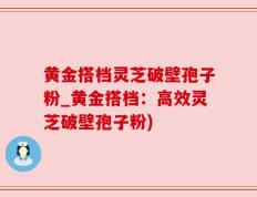 黄金搭档灵芝破壁孢子粉_黄金搭档：高效灵芝破壁孢子粉)