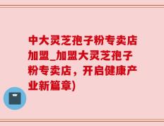 中大灵芝孢子粉专卖店加盟_加盟大灵芝孢子粉专卖店，开启健康产业新篇章)