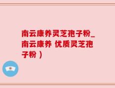 南云康养灵芝孢子粉_南云康养 优质灵芝孢子粉 )