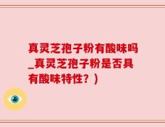 真灵芝孢子粉有酸味吗_真灵芝孢子粉是否具有酸味特性？)