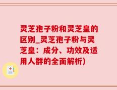 灵芝孢子粉和灵芝皇的区别_灵芝孢子粉与灵芝皇：成分、功效及适用人群的全面解析)