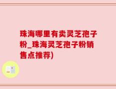 珠海哪里有卖灵芝孢子粉_珠海灵芝孢子粉销售点推荐)