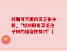 经期可否服用灵芝孢子粉_“经期服用灵芝孢子粉的适宜性探讨”)