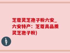 芝蔻灵芝孢子粉六安_六安特产：芝蔻高品质灵芝孢子粉)
